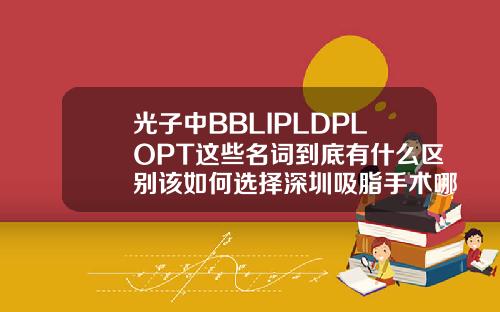 光子中BBLIPLDPLOPT这些名词到底有什么区别该如何选择深圳吸脂手术哪里医院好