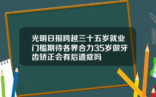 光明日报跨越三十五岁就业门槛期待各界合力35岁做牙齿矫正会有后遗症吗