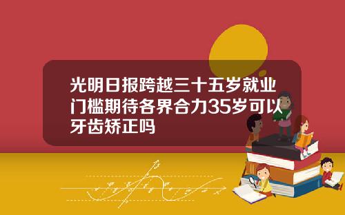 光明日报跨越三十五岁就业门槛期待各界合力35岁可以牙齿矫正吗