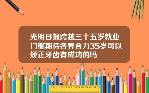 光明日报跨越三十五岁就业门槛期待各界合力35岁可以矫正牙齿有成功的吗