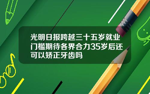 光明日报跨越三十五岁就业门槛期待各界合力35岁后还可以矫正牙齿吗