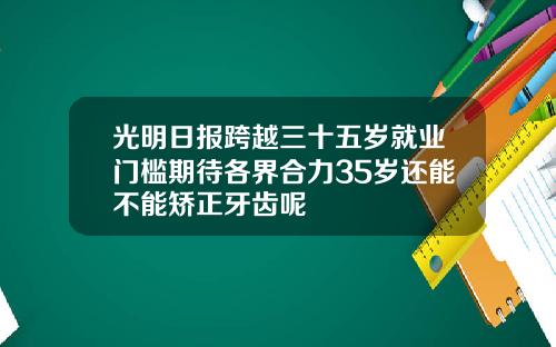 光明日报跨越三十五岁就业门槛期待各界合力35岁还能不能矫正牙齿呢
