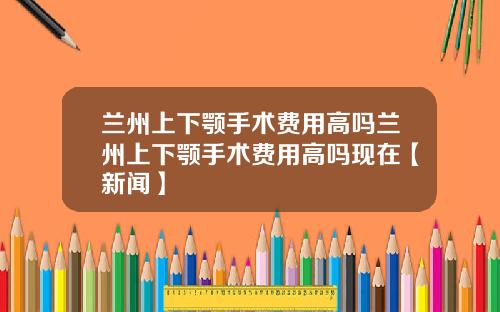 兰州上下颚手术费用高吗兰州上下颚手术费用高吗现在【新闻】