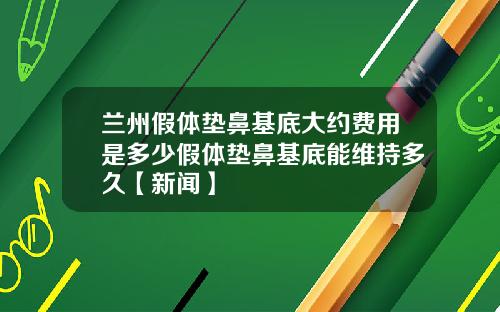 兰州假体垫鼻基底大约费用是多少假体垫鼻基底能维持多久【新闻】