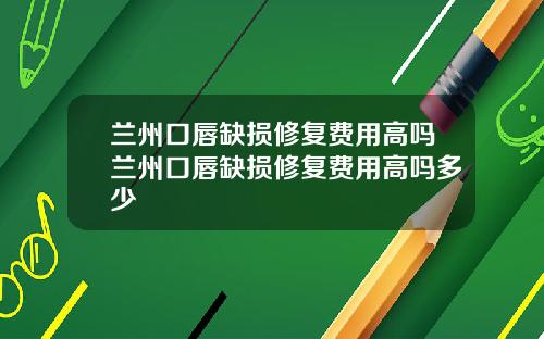 兰州口唇缺损修复费用高吗兰州口唇缺损修复费用高吗多少