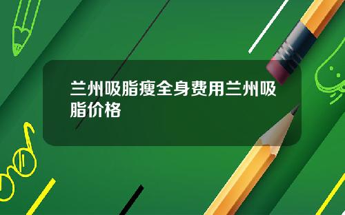 兰州吸脂瘦全身费用兰州吸脂价格
