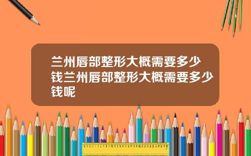 兰州唇部整形大概需要多少钱兰州唇部整形大概需要多少钱呢