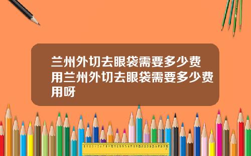 兰州外切去眼袋需要多少费用兰州外切去眼袋需要多少费用呀