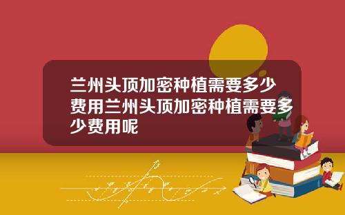 兰州头顶加密种植需要多少费用兰州头顶加密种植需要多少费用呢