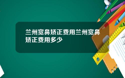 兰州宽鼻矫正费用兰州宽鼻矫正费用多少
