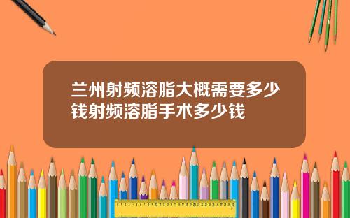 兰州射频溶脂大概需要多少钱射频溶脂手术多少钱
