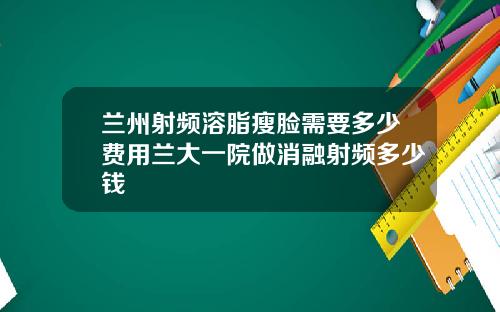 兰州射频溶脂瘦脸需要多少费用兰大一院做消融射频多少钱