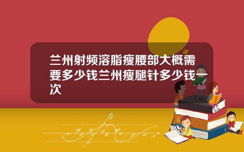 兰州射频溶脂瘦腰部大概需要多少钱兰州瘦腿针多少钱一次