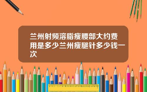 兰州射频溶脂瘦腰部大约费用是多少兰州瘦腿针多少钱一次