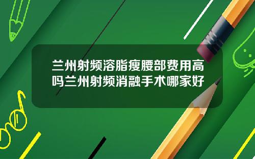 兰州射频溶脂瘦腰部费用高吗兰州射频消融手术哪家好