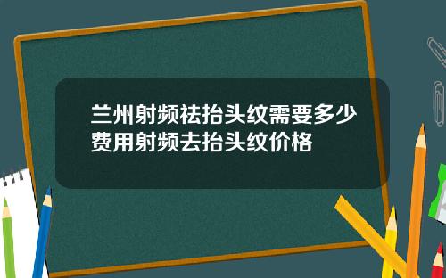 兰州射频祛抬头纹需要多少费用射频去抬头纹价格