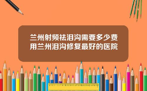 兰州射频祛泪沟需要多少费用兰州泪沟修复最好的医院