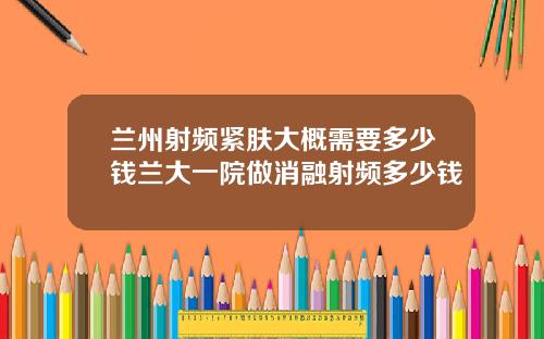 兰州射频紧肤大概需要多少钱兰大一院做消融射频多少钱
