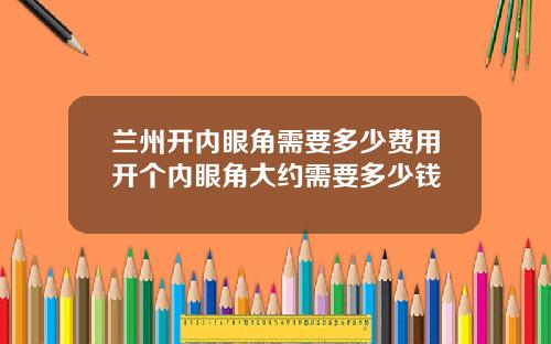 兰州开内眼角需要多少费用开个内眼角大约需要多少钱