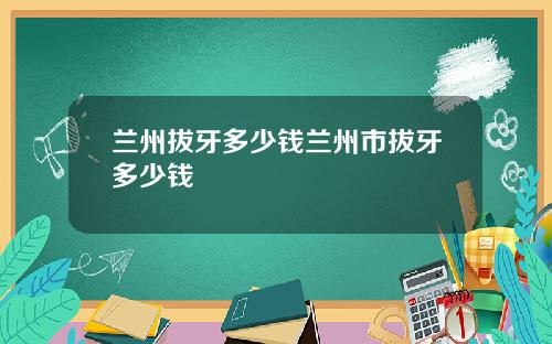 兰州拔牙多少钱兰州市拔牙多少钱