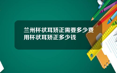 兰州杯状耳矫正需要多少费用杯状耳矫正多少钱