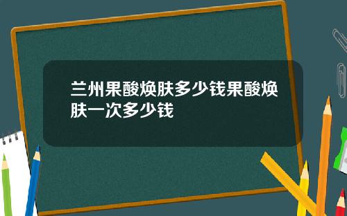 兰州果酸焕肤多少钱果酸焕肤一次多少钱