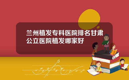 兰州植发专科医院排名甘肃公立医院植发哪家好