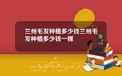 兰州毛发种植多少钱兰州毛发种植多少钱一棵