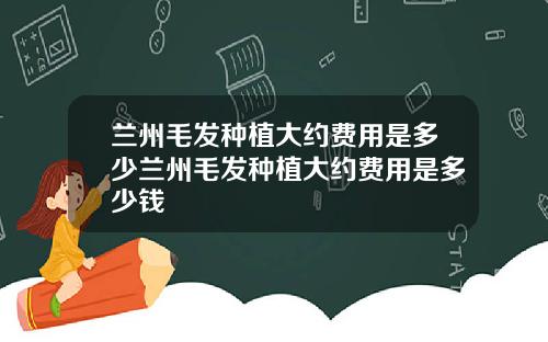 兰州毛发种植大约费用是多少兰州毛发种植大约费用是多少钱
