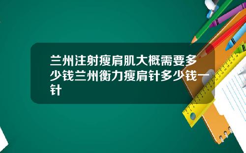 兰州注射瘦肩肌大概需要多少钱兰州衡力瘦肩针多少钱一针