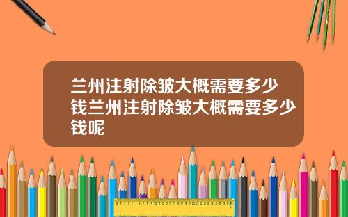兰州注射除皱大概需要多少钱兰州注射除皱大概需要多少钱呢