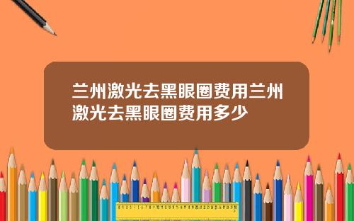 兰州激光去黑眼圈费用兰州激光去黑眼圈费用多少