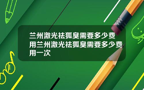 兰州激光祛狐臭需要多少费用兰州激光祛狐臭需要多少费用一次