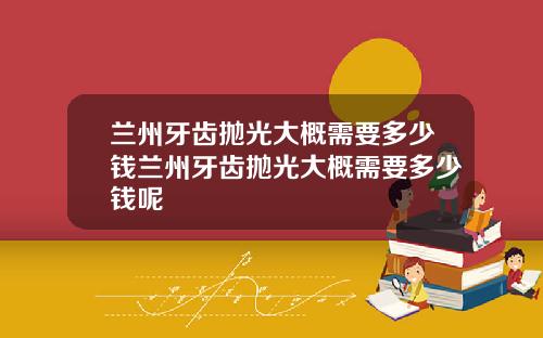 兰州牙齿抛光大概需要多少钱兰州牙齿抛光大概需要多少钱呢