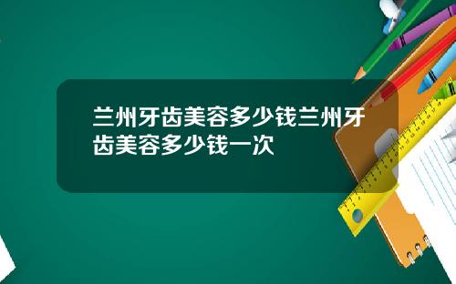 兰州牙齿美容多少钱兰州牙齿美容多少钱一次