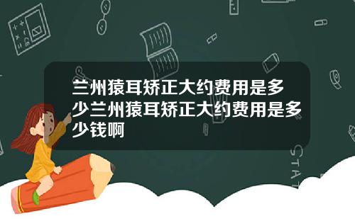 兰州猿耳矫正大约费用是多少兰州猿耳矫正大约费用是多少钱啊