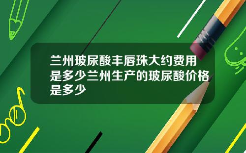 兰州玻尿酸丰唇珠大约费用是多少兰州生产的玻尿酸价格是多少