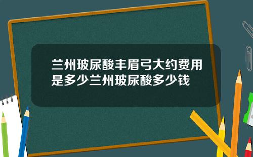 兰州玻尿酸丰眉弓大约费用是多少兰州玻尿酸多少钱
