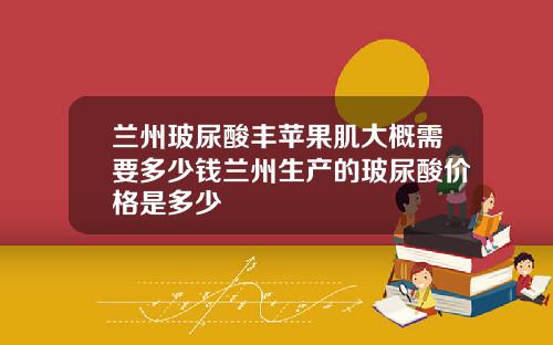 兰州玻尿酸丰苹果肌大概需要多少钱兰州生产的玻尿酸价格是多少