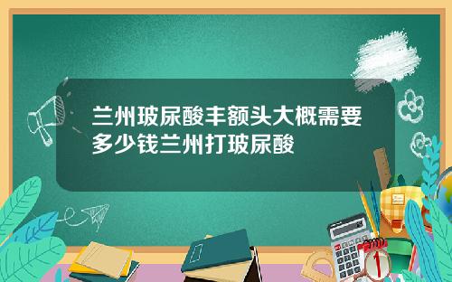 兰州玻尿酸丰额头大概需要多少钱兰州打玻尿酸