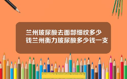 兰州玻尿酸去面部细纹多少钱兰州衡力玻尿酸多少钱一支