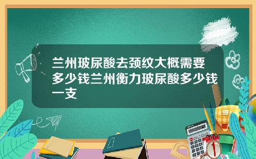 兰州玻尿酸去颈纹大概需要多少钱兰州衡力玻尿酸多少钱一支