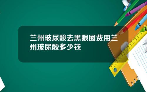 兰州玻尿酸去黑眼圈费用兰州玻尿酸多少钱