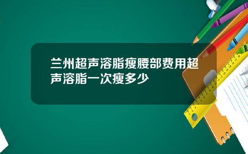 兰州超声溶脂瘦腰部费用超声溶脂一次瘦多少
