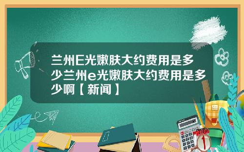 兰州E光嫩肤大约费用是多少兰州e光嫩肤大约费用是多少啊【新闻】