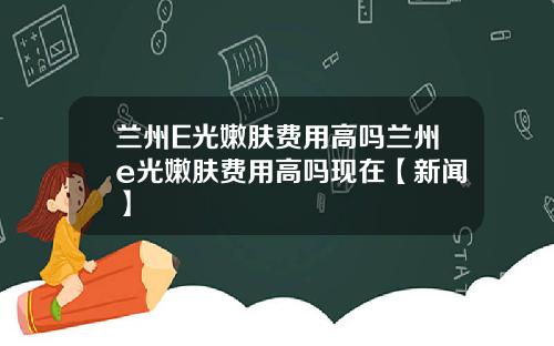 兰州E光嫩肤费用高吗兰州e光嫩肤费用高吗现在【新闻】