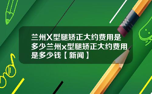 兰州X型腿矫正大约费用是多少兰州x型腿矫正大约费用是多少钱【新闻】