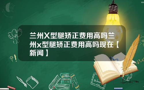 兰州X型腿矫正费用高吗兰州x型腿矫正费用高吗现在【新闻】
