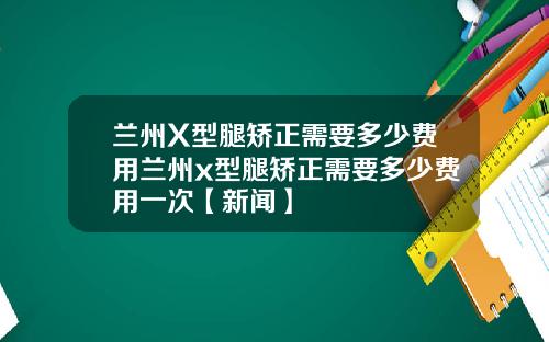 兰州X型腿矫正需要多少费用兰州x型腿矫正需要多少费用一次【新闻】