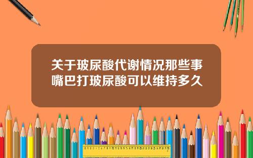 关于玻尿酸代谢情况那些事嘴巴打玻尿酸可以维持多久